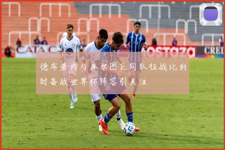 德布劳内与库尔图瓦同队征战比利时备战世界杯阵容引关注