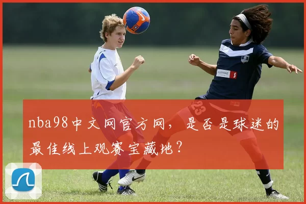 nba98中文网官方网,是否是球迷的最佳线上观赛宝藏地?