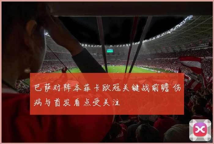 巴萨对阵本菲卡欧冠关键战前瞻 伤病与首发看点受关注