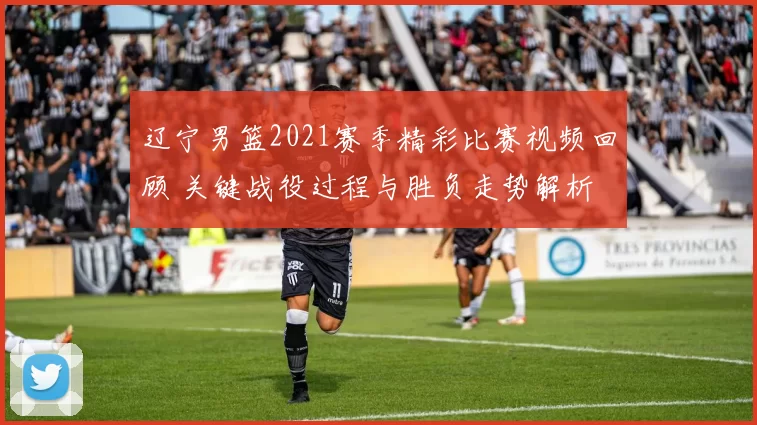辽宁男篮2021赛季精彩比赛视频回顾 关键战役过程与胜负走势解析