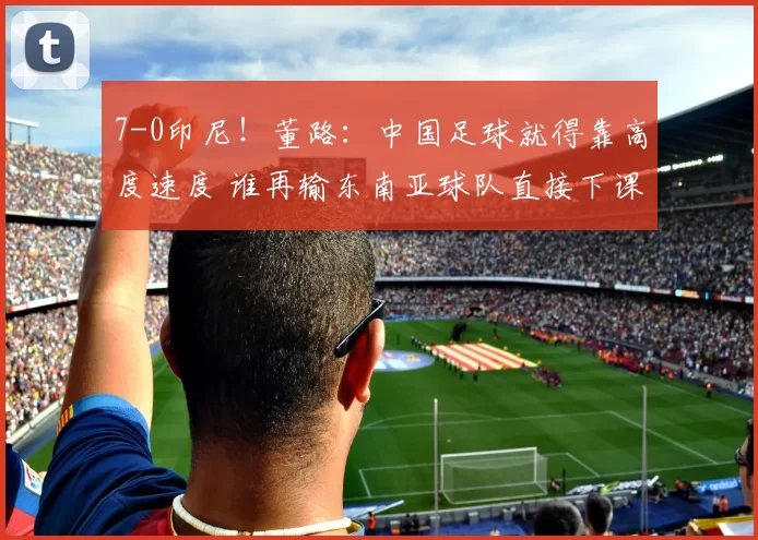 7-0印尼！董路：中国足球就得靠高度速度 谁再输东南亚球队直接下课