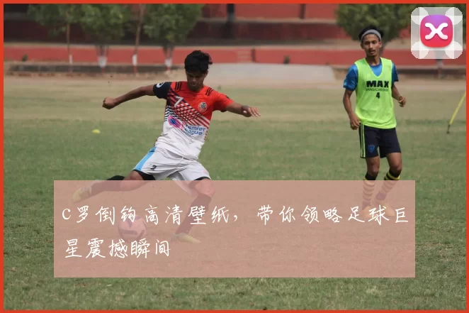 c罗倒钩高清壁纸，带你领略足球巨星震撼瞬间