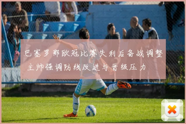 巴塞罗那欧冠比赛失利后备战调整 主帅强调防线改进与晋级压力