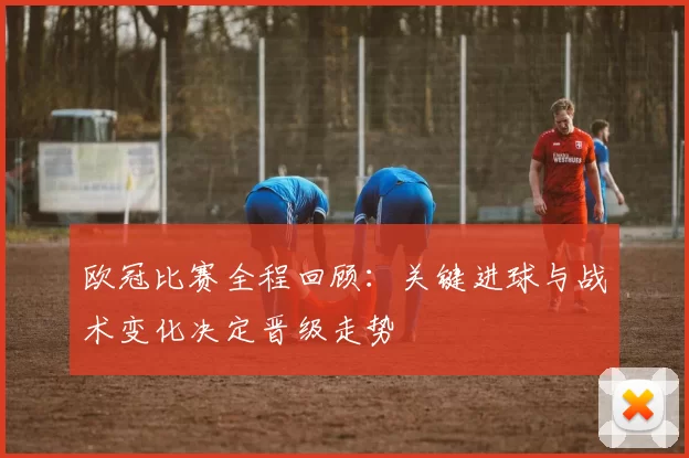 欧冠比赛全程回顾：关键进球与战术变化决定晋级走势