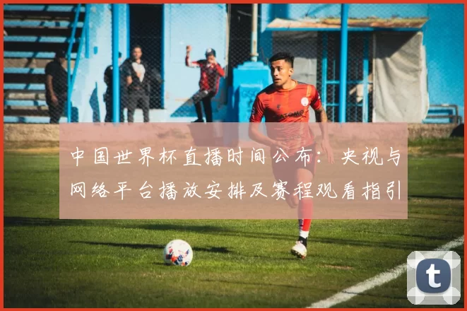 中国世界杯直播时间公布：央视与网络平台播放安排及赛程观看指引