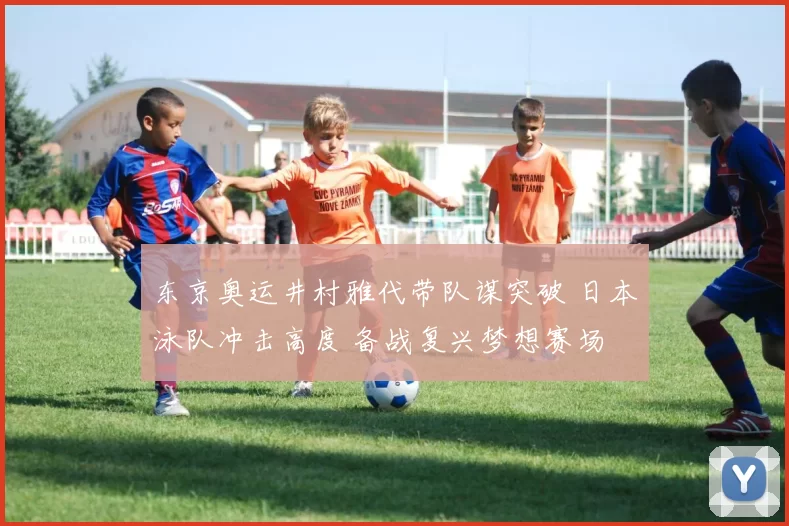 东京奥运井村雅代带队谋突破 日本泳队冲击高度 备战复兴梦想赛场