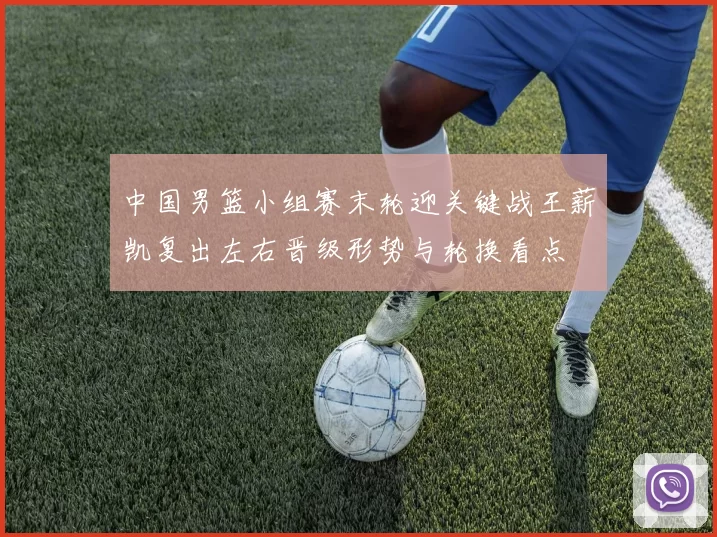 中国男篮小组赛末轮迎关键战王薪凯复出左右晋级形势与轮换看点