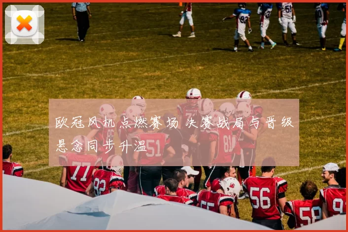 欧冠风机点燃赛场 决赛战局与晋级悬念同步升温