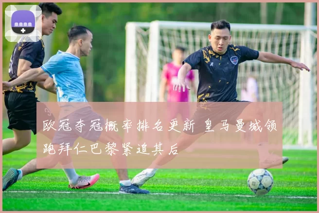 欧冠夺冠概率排名更新 皇马曼城领跑拜仁巴黎紧追其后