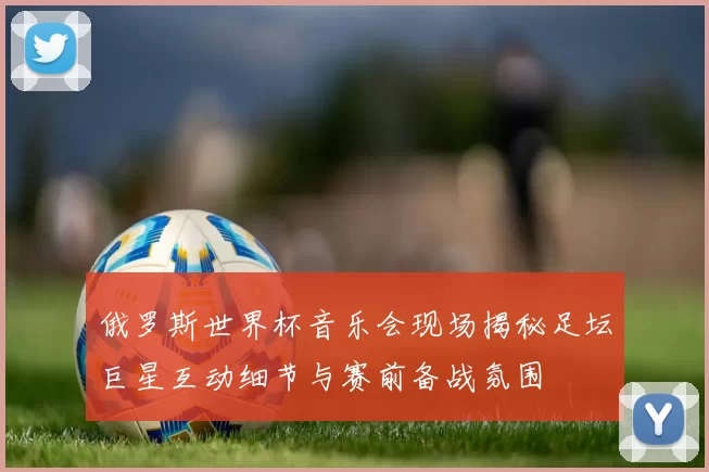 俄罗斯世界杯音乐会现场揭秘足坛巨星互动细节与赛前备战氛围
