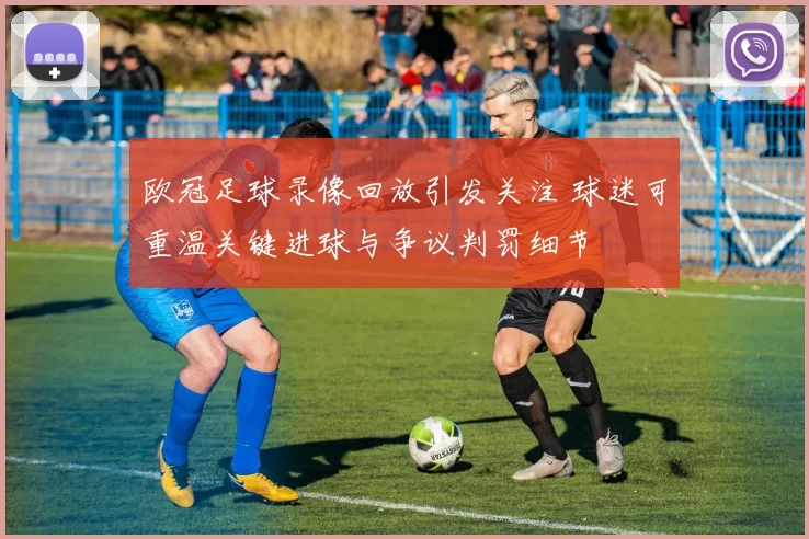 欧冠足球录像回放引发关注 球迷可重温关键进球与争议判罚细节