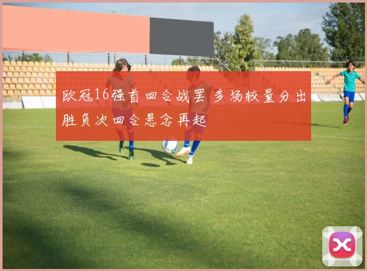 欧冠16强首回合战罢 多场较量分出胜负次回合悬念再起