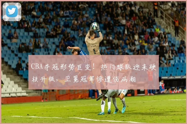 CBA夺冠形势巨变！热门球队迎来硬核升级，卫冕冠军惨遭伤病潮