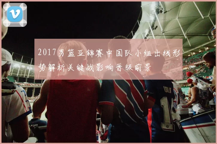 2017男篮亚锦赛中国队小组出线形势解析关键战影响晋级前景