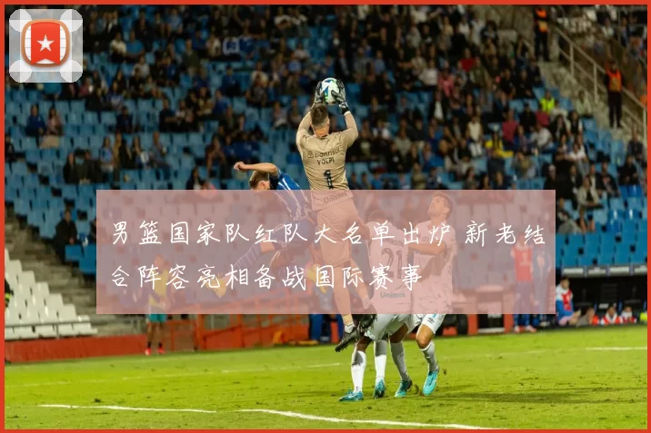 男篮国家队红队大名单出炉 新老结合阵容亮相备战国际赛事