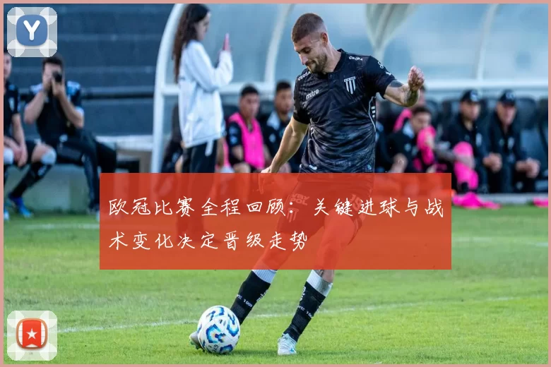 欧冠比赛全程回顾：关键进球与战术变化决定晋级走势