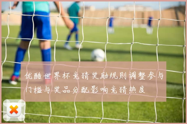 优酷世界杯竞猜奖励规则调整参与门槛与奖品分配影响竞猜热度