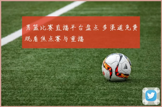 男篮比赛直播平台盘点 多渠道免费观看焦点赛与重播