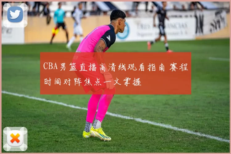 CBA男篮直播高清线观看指南 赛程时间对阵焦点一文掌握