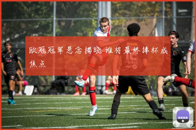 欧冠冠军悬念揭晓 谁将最终捧杯成焦点