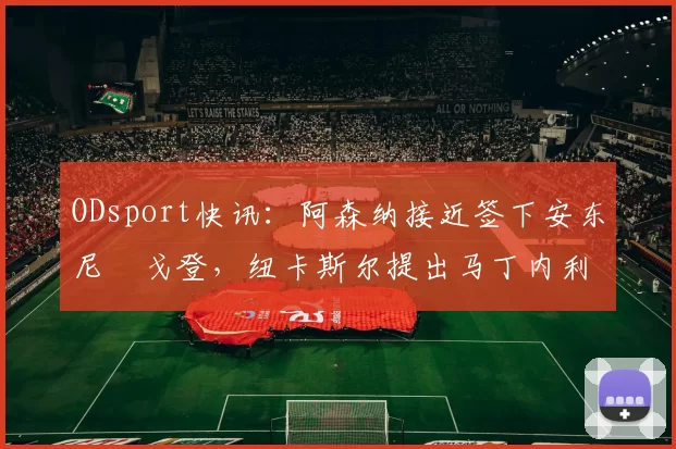 ODsport快讯：阿森纳接近签下安东尼・戈登，纽卡斯尔提出马丁内利交换条件_交易_球员_谈判