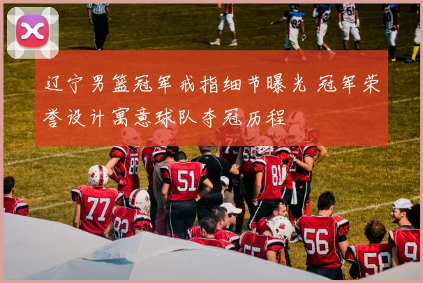 辽宁男篮冠军戒指细节曝光 冠军荣誉设计寓意球队夺冠历程