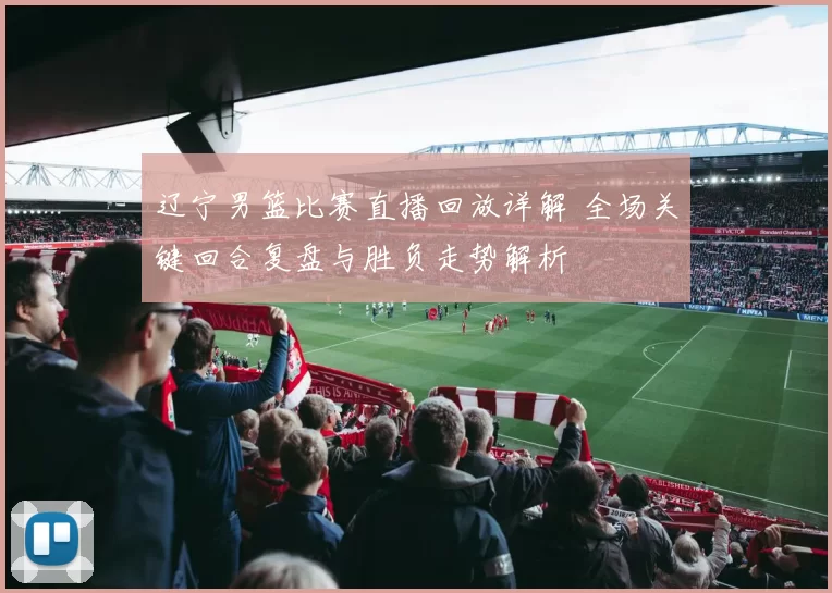 辽宁男篮比赛直播回放详解 全场关键回合复盘与胜负走势解析