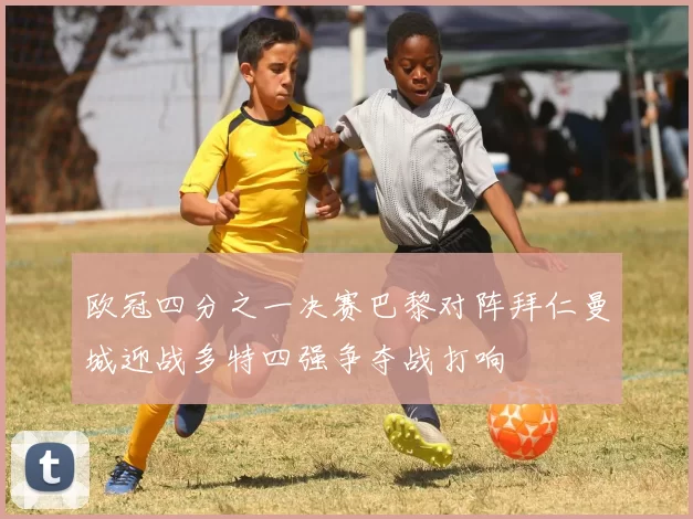 欧冠四分之一决赛巴黎对阵拜仁曼城迎战多特四强争夺战打响