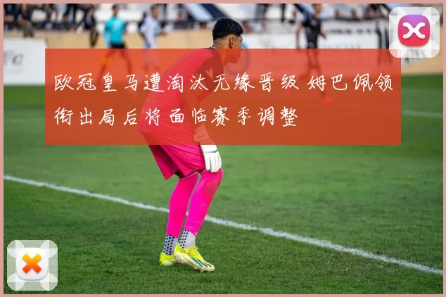 欧冠皇马遭淘汰无缘晋级 姆巴佩领衔出局后将面临赛季调整