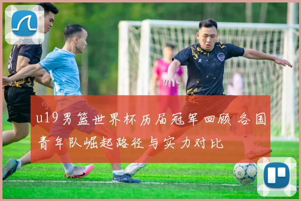 u19男篮世界杯历届冠军回顾 各国青年队崛起路径与实力对比