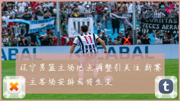 辽宁男篮主场地点调整引关注 新赛季主客场安排或将生变