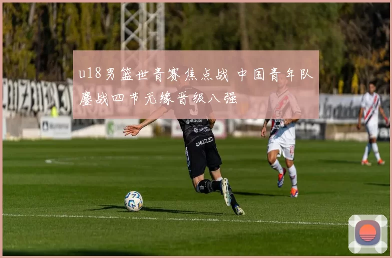 u18男篮世青赛焦点战 中国青年队鏖战四节无缘晋级八强