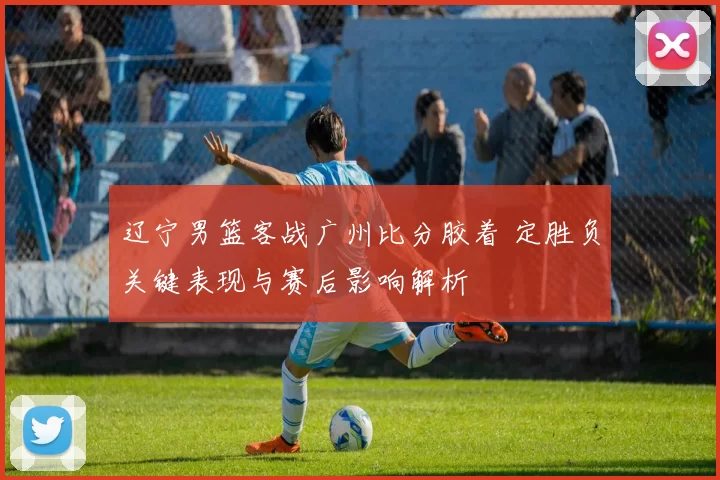 辽宁男篮客战广州比分胶着 定胜负关键表现与赛后影响解析
