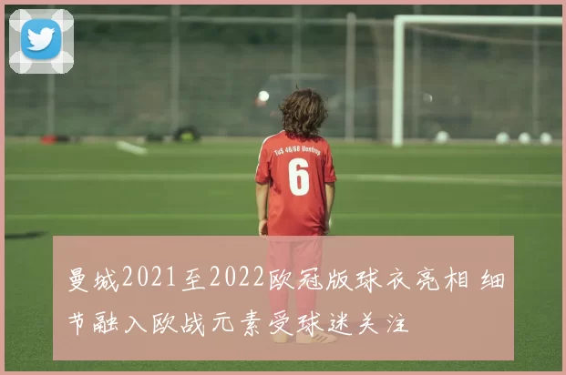 曼城2021至2022欧冠版球衣亮相 细节融入欧战元素受球迷关注