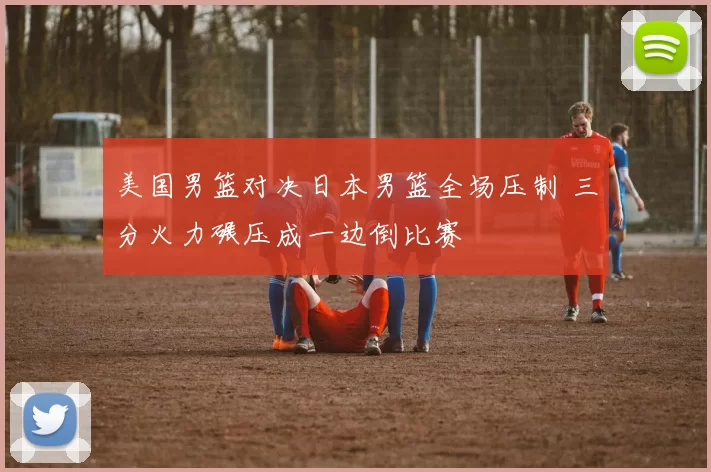 美国男篮对决日本男篮全场压制 三分火力碾压成一边倒比赛