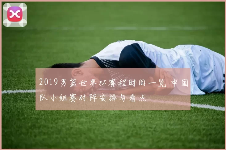 2019男篮世界杯赛程时间一览 中国队小组赛对阵安排与看点