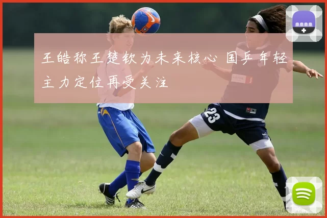 王皓称王楚钦为未来核心 国乒年轻主力定位再受关注
