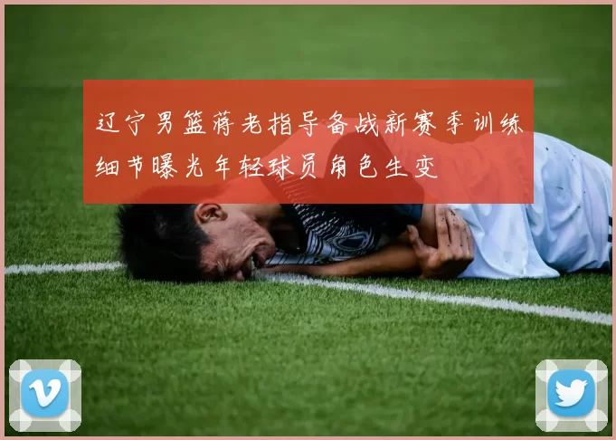 辽宁男篮蒋老指导备战新赛季训练细节曝光年轻球员角色生变