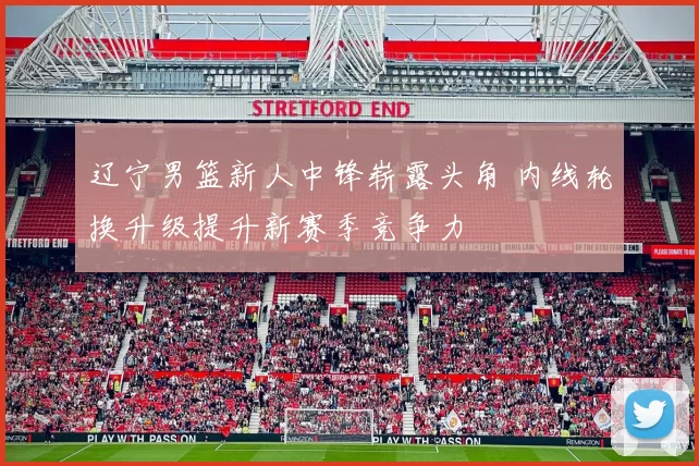 辽宁男篮新人中锋崭露头角 内线轮换升级提升新赛季竞争力