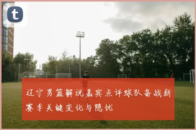 辽宁男篮解说嘉宾点评球队备战新赛季关键变化与隐忧