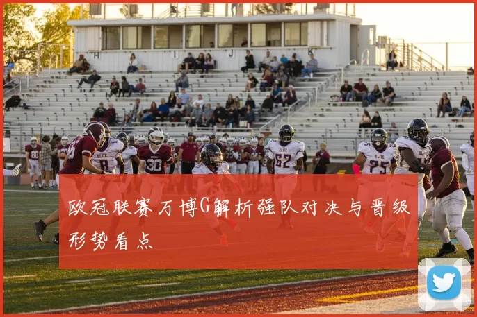 欧冠联赛万博G解析强队对决与晋级形势看点