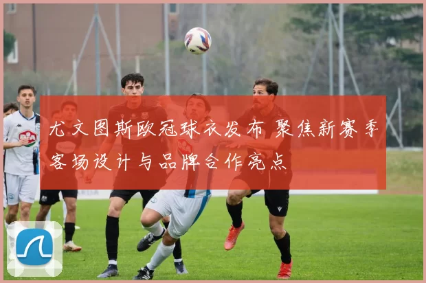 尤文图斯欧冠球衣发布 聚焦新赛季客场设计与品牌合作亮点