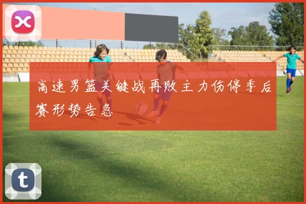 高速男篮关键战再败主力伤停季后赛形势告急