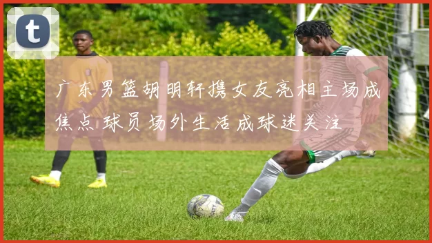 广东男篮胡明轩携女友亮相主场成焦点 球员场外生活成球迷关注