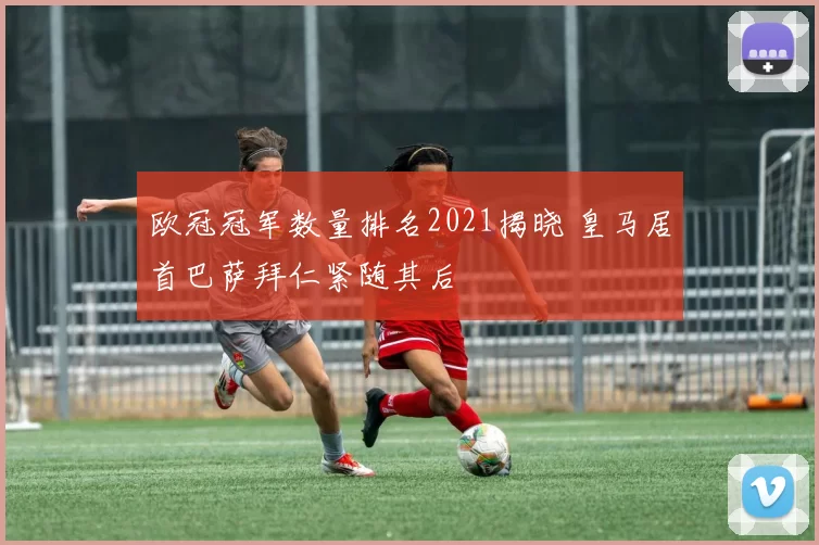 欧冠冠军数量排名2021揭晓 皇马居首巴萨拜仁紧随其后