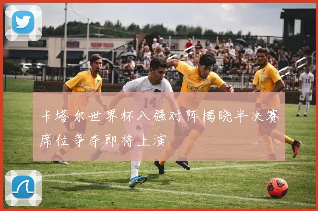 卡塔尔世界杯八强对阵揭晓半决赛席位争夺即将上演