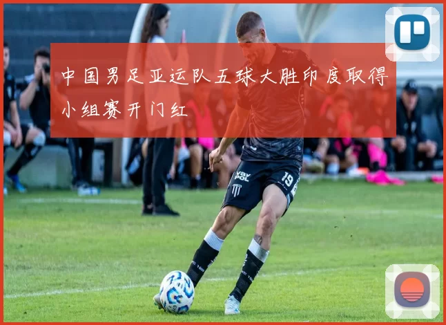 中国男足亚运队五球大胜印度取得小组赛开门红