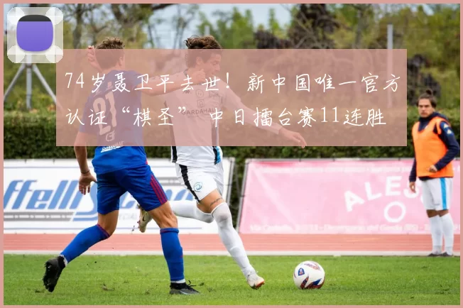 74岁聂卫平去世！新中国唯一官方认证“棋圣” 中日擂台赛11连胜
