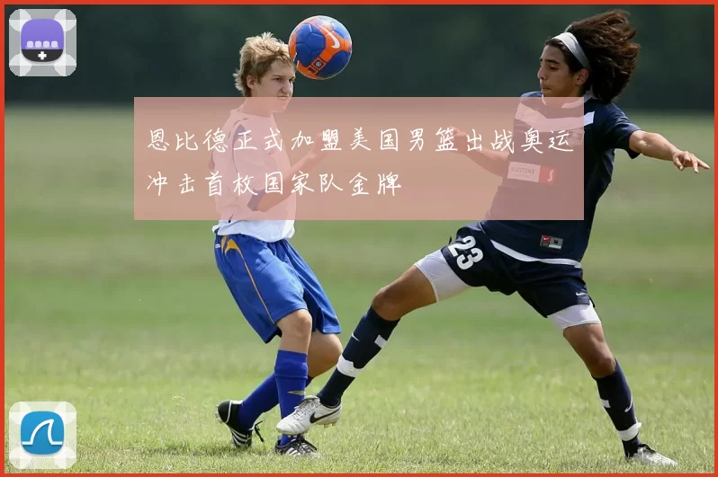 恩比德正式加盟美国男篮出战奥运冲击首枚国家队金牌