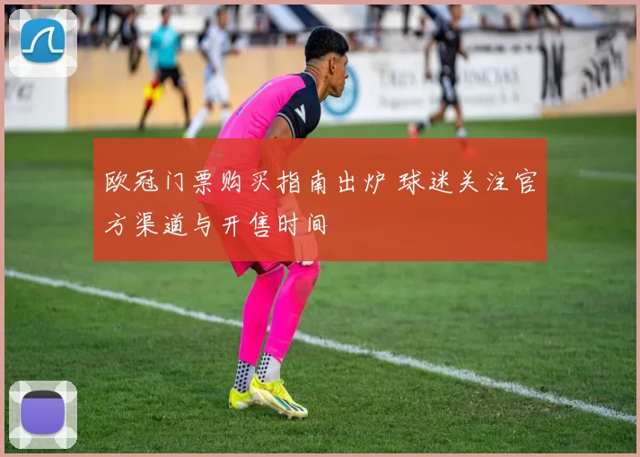 欧冠门票购买指南出炉 球迷关注官方渠道与开售时间